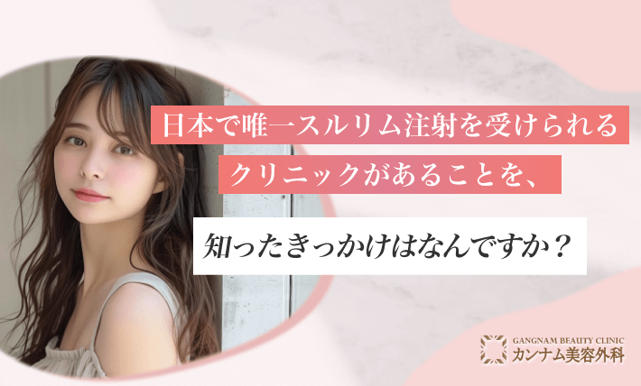 日本で唯一スルリム注射を受けられるクリニックがあることを、知ったきっかけはなんですか？